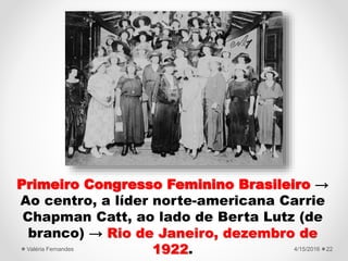 Primeiro Congresso Feminino Brasileiro →
Ao centro, a líder norte-americana Carrie
Chapman Catt, ao lado de Berta Lutz (de
branco) → Rio de Janeiro, dezembro de
1922. 4/15/2016Valéria Fernandes 22
 