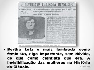 VOTO FEMININO
• Bertha Lutz é mais lembrada como
feminista, algo importante, sem dúvida,
do que como cientista que era. A
invisibilização das mulheres na História
da Ciência. 4/15/2016Valéria Fernandes 23
 