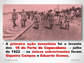 • A primeira ação tenentista foi o levante
dos 18 do Forte de Copacabana → julho
de 1922 → os únicos sobreviventes foram
Siqueira Campos e Eduardo Gomes.
4/15/2016Valéria Fernandes 4
 