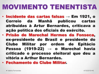 • Incidente das cartas falsas → Em 1921, o
Correio da Manhã publicou cartas
atribuídas à Artur Bernardes, criticava a
ação política dos oficiais do exército.
• Prisão de Marechal Hermes da Fonseca,
ex-presidente do Brasil e presidente do
Clube Militar por ordem de Epitácio
Pessoa (1919-22) → o Marechal havia
criticado o processo eleitoral que deu a
vitória a Arthur Bernardes.
• Fechamento do Clube Militar.
4/15/2016Valéria Fernandes 6
MOVIMENTO TENENTISTA
 