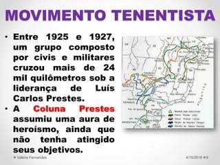 • Entre 1925 e 1927,
um grupo composto
por civis e militares
cruzou mais de 24
mil quilômetros sob a
liderança de Luís
Carlos Prestes.
• A Coluna Prestes
assumiu uma aura de
heroísmo, ainda que
não tenha atingido
seus objetivos.
4/15/2016Valéria Fernandes 8
MOVIMENTO TENENTISTA
 