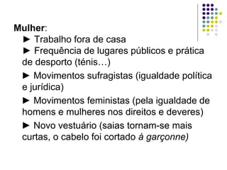 Mulher:
 ► Trabalho fora de casa
 ► Frequência de lugares públicos e prática
 de desporto (ténis…)
 ► Movimentos sufragistas (igualdade política
 e jurídica)
 ► Movimentos feministas (pela igualdade de
 homens e mulheres nos direitos e deveres)
 ► Novo vestuário (saias tornam-se mais
 curtas, o cabelo foi cortado à garçonne)
 