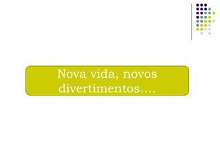 Nova vida, novos
divertimentos….
 
