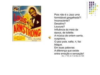 Pois não é o Jazz uma
formidável gargalhada?!
Inconsciente?
Desatino?
Loucura?
Influência do meio da
época, de toilette.
A música de ontem sorria,
suspirava.
O jazz pula, salta, ri, faz
blague.
Em duas palavras:
A diferença que existe
entre emoção e sensação!
      Abc, n.º 304, de 13 de Maio de 1926
 