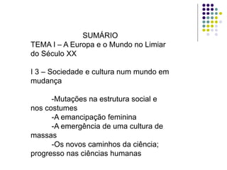 SUMÁRIO
TEMA I – A Europa e o Mundo no Limiar
do Século XX

I 3 – Sociedade e cultura num mundo em
mudança

      -Mutações na estrutura social e
nos costumes
      -A emancipação feminina
      -A emergência de uma cultura de
massas
      -Os novos caminhos da ciência;
progresso nas ciências humanas
 