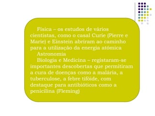 Física – os estudos de vários
cientistas, como o casal Curie (Pierre e
Marie) e Einstein abriram ao caminho
para a utilização da energia atómica
   Astronomia
   Biologia e Medicina – registaram-se
importantes descobertas que permitiram
a cura de doenças como a malária, a
tuberculose, a febre tifóide, com
destaque para antibióticos como a
penicilina (Fleming)
 