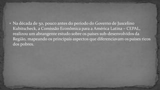  Na década de 50, pouco antes do período do Governo de Juscelino
Kubitscheck, a Comissão Econômica para a América Latina – CEPAL,
realizou um abrangente estudo sobre os paises sub-desenvolvidos da
Região, mapeando os principais aspectos que diferenciavam os paises ricos
dos pobres.
 