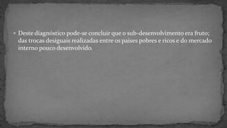  Deste diagnóstico pode-se concluir que o sub-desenvolvimento era fruto;
das trocas desiguais realizadas entre os paises pobres e ricos e do mercado
interno pouco desenvolvido.
 