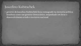  governo de Juscelino Kubitschek ficou consagrado na memória política
brasileira como um governo democrático, empenhado em levar o
desenvolvimento a todo o território nacional.
 