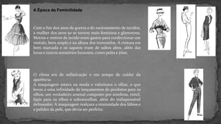 A Época da Feminilidade
Com o fim dos anos de guerra e do racionamento de tecidos,
a mulher dos anos 50 se tornou mais feminina e glamorosa.
Metros e metros de tecido eram gastos para confeccionar um
vestido, bem amplo e na altura dos tornozelos. A cintura era
bem marcada e os sapatos eram de saltos altos, além das
luvas e outros acessórios luxuosos, como peles e jóias.
O clima era de sofisticação e era tempo de cuidar da
aparência.
A maquiagem estava na moda e valorizava o olhar, o que
levou a uma infinidade de lançamentos de produtos para os
olhos, um verdadeiro arsenal composto por sombras, rímel,
lápis para os olhos e sobrancelhas, além do indispensável
delineador. A maquiagem realçava a intensidade dos lábios e
a palidez da pele, que devia ser perfeita.
 