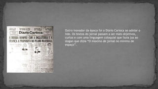 Outro inovador da época foi o Diário Carioca ao adotar o
lide. Os textos do jornal passam a ser mais objetivos,
curtos e com uma linguagem coloquial que fazia jus ao
slogan que dizia “O máximo de jornal no mínimo de
espaço”.
 