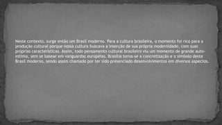 Neste contexto, surge então um Brasil moderno. Para a cultura brasileira, o momento foi rico para a
produção cultural porque nossa cultura buscava a inserção de sua própria modernidade, com suas
próprias características. Assim, todo pensamento cultural brasileiro viu um momento de grande auto-
estima, sem se basear em vanguardas européias. Brasília torna-se a concretização e o símbolo deste
Brasil moderno, sendo assim chamado por ter sido presenciado desenvolvimentos em diversos aspectos.
 