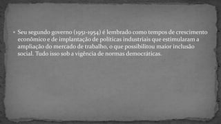  Seu segundo governo (1951-1954) é lembrado como tempos de crescimento
econômico e de implantação de políticas industriais que estimularam a
ampliação do mercado de trabalho, o que possibilitou maior inclusão
social. Tudo isso sob a vigência de normas democráticas.
 
