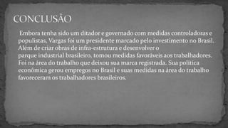 Embora tenha sido um ditador e governado com medidas controladoras e
populistas, Vargas foi um presidente marcado pelo investimento no Brasil.
Além de criar obras de infra-estrutura e desenvolver o
parque industrial brasileiro, tomou medidas favoráveis aos trabalhadores.
Foi na área do trabalho que deixou sua marca registrada. Sua política
econômica gerou empregos no Brasil e suas medidas na área do trabalho
favoreceram os trabalhadores brasileiros.
 