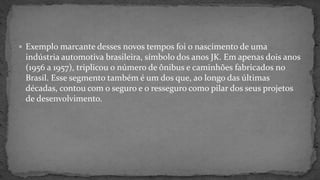  Exemplo marcante desses novos tempos foi o nascimento de uma
indústria automotiva brasileira, símbolo dos anos JK. Em apenas dois anos
(1956 a 1957), triplicou o número de ônibus e caminhões fabricados no
Brasil. Esse segmento também é um dos que, ao longo das últimas
décadas, contou com o seguro e o resseguro como pilar dos seus projetos
de desenvolvimento.
 