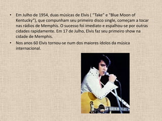 Em Julho de 1954, duas músicas de Elvis ( “Take” e "Blue Moon of Kentucky”), que compunham seu primeiro disco single, começam a tocar nas rádios de Memphis. O sucesso foi imediato e espalhou-se por outras cidades rapidamente. Em 17 de Julho, Elvis faz seu primeiro show na cidade de Memphis.  Nos anos 60 Elvis tornou-se num dos maiores ídolos da música internacional.