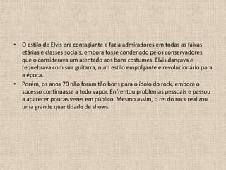 O estilo de Elvis era contagiante e fazia admiradores em todas as faixas etárias e classes sociais, embora fosse condenado pelos conservadores, que o considerava um atentado aos bons costumes. Elvis dançava e requebrava com sua guitarra, num estilo empolgante e revolucionário para a época. Porém, os anos 70 não foram tão bons para o ídolo do rock, embora o sucesso continuasse a todo vapor. Enfrentou problemas pessoais e passou a aparecer poucas vezes em público. Mesmo assim, o rei do rock realizou uma grande quantidade de shows. 