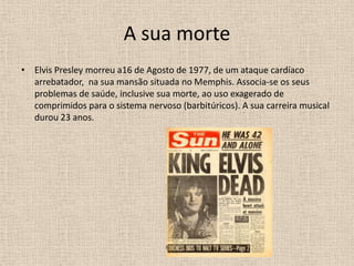 A sua morteElvis Presley morreu a16 de Agosto de 1977, de um ataque cardíaco arrebatador,  na sua mansão situada no Memphis. Associa-se os seus problemas de saúde, inclusive sua morte, ao uso exagerado de comprimidos para o sistema nervoso (barbitúricos). A sua carreira musical durou 23 anos. 