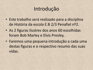IntroduçãoEste trabalho será realizado para a disciplina de História da escola E.B 2/3 Penafiel nº2.As 2 figuras ilustres dos anos 60 escolhidas foram Bob Marley e Elvis Presley.Faremos uma pequena introdução a cada uma destas figuras e o respectivo resumo das suas vidas. 