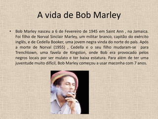 A vida de Bob Marley Bob Marley nasceu a 6 de Fevereiro de 1945 em Saint Ann , na Jamaica. Foi filho de Norval Sinclair Marley, um militar branco, capitão do exército inglês, e de Cedella Booker, uma jovem negra vinda do norte do país. Após a morte de Norval (1955) , Cedella e o seu filho mudaram-se  para Trenchtown, uma favela de Kingston, onde Bob era provocado pelos negros locais por ser mulato e ter baixa estatura. Para além de ter uma juventude muito difícil, Bob Marley começou a usar maconha com 7 anos.