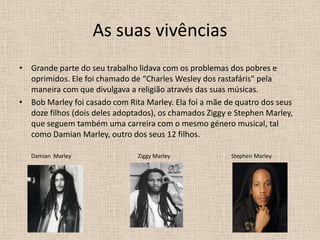 As suas vivênciasGrande parte do seu trabalho lidava com os problemas dos pobres e oprimidos. Ele foi chamado de “Charles Wesley dos rastafáris" pela maneira com que divulgava a religião através das suas músicas.Bob Marley foi casado com Rita Marley. Ela foi a mãe de quatro dos seus doze filhos (dois deles adoptados), os chamados Ziggy e Stephen Marley, que seguem também uma carreira com o mesmo género musical, tal como Damian Marley, outro dos seus 12 filhos. Damian  Marley                                                Ziggy Marley                                            Stephen Marley 