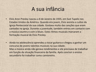 A sua infânciaElvis Aron Presley nasceu a 8 de Janeiro de 1935, em EastTupelo nos Estados Unidos da América. Quando era jovem, Elvis assistia a cultos da Igreja Pentecostal da sua cidade. Gostava muito das canções que eram cantadas na igreja. Durante a juventude, também entrou em contacto com a música country e com o blues. Estes ritmos musicais marcaram a formação musical de Elvis Presley.Ainda na adolescência aprendeu a tocar guitarra e chegou a ganhar um concurso de jovens talentos musicais na sua cidade.Mas a música ainda não gerava rendimentos e ele precisava de trabalhar em função da situação financeira da família. Após concluir o ensino secundário foi trabalhar como camioneiro. 
