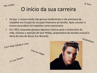O início da sua carreiraSó que  a música ainda não gerava rendimentos e ele precisava de trabalhar em função da situação financeira da família. Após concluir o ensino secundário foi trabalhar como camioneiro. Em 1953, enquanto gravava algumas músicas para o aniversário da mãe, chamou a atenção de Sam Philips, proprietário de estúdio musical e dono do selo de discos Sun Records.  El ToroLike a BabyGuadalajaraCan't Help Falling in LoveViva LasVegasIf I CanDream