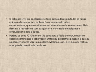 O estilo de Elvis era contagiante e fazia admiradores em todas as faixas etárias e classes sociais, embora fosse condenado pelos conservadores, que o considerava um atentado aos bons costumes. Elvis dançava e requebrava com sua guitarra, num estilo empolgante e revolucionário para a época. Porém, os anos 70 não foram tão bons para o ídolo do rock, embora o sucesso continuasse a todo vapor. Enfrentou problemas pessoais e passou a aparecer poucas vezes em público. Mesmo assim, o rei do rock realizou uma grande quantidade de shows. 