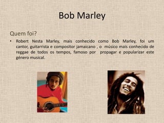 Bob Marley Quem foi? Robert Nesta Marley, mais conhecido como Bob Marley, foi um cantor, guitarrista e compositor jamaicano , o  músico mais conhecido de reggae de todos os tempos, famoso por  propagar e popularizar este género musical. 