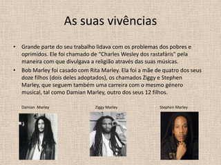 As suas vivênciasGrande parte do seu trabalho lidava com os problemas dos pobres e oprimidos. Ele foi chamado de “Charles Wesley dos rastafáris" pela maneira com que divulgava a religião através das suas músicas.Bob Marley foi casado com Rita Marley. Ela foi a mãe de quatro dos seus doze filhos (dois deles adoptados), os chamados Ziggy e Stephen Marley, que seguem também uma carreira com o mesmo género musical, tal como Damian Marley, outro dos seus 12 filhos. Damian  Marley                                                Ziggy Marley                                            Stephen Marley 