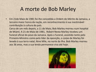A morte de Bob Marley Em 21de Maio de 1981 foi-lhe concedida a Ordem do Mérito da Jamaica, a terceira maior honra da nação, em reconhecimento à sua inestimável contribuição à cultura do país.Cerca de um mês depois, a 11 de Maio, Bob Marley morreu num hospital de Miami. A 21 de Maio de 1981,  Robert Nesta Marley recebeu um funeral oficial do povo da Jamaica. Após o funeral, assistido tanto pelo Primeiro-Ministro como pelo líder da oposição, o corpo de Marley foi levado à sua terra natal, Nine Mile, no norte da ilha. Bob Marley morreu aos 36 anos, mas a sua lenda permanece viva até hoje. 