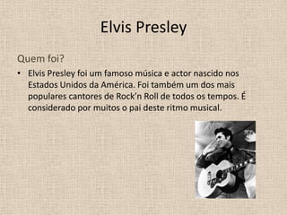 Elvis PresleyQuem foi?Elvis Presley foi um famoso música e actor nascido nos Estados Unidos da América. Foi também um dos mais populares cantores de Rock’nRoll de todos os tempos. É considerado por muitos o pai deste ritmo musical.
