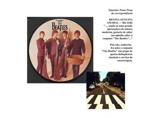 Stanislaw Ponte Pretada correspondência   REGINA AUGUSTA AMARAL — Rio (GB)            " ... sendo eu uma grande apreciadora de música moderna, gostaria de saber sua opinião sobre o conjunto "The Beatles"..."Pois não, senhorita.  Eu acho o conjunto "The Beatles" um grupo de quatro delinqüentes musicais a serviço da cocorocagem.
