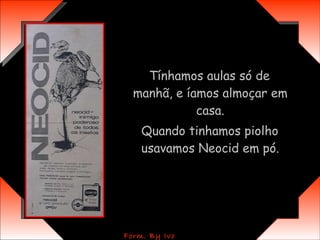 Tínhamos aulas só de manhã, e íamos almoçar em casa. Quando tinhamos piolho usavamos Neocid em pó. 
