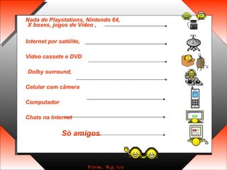 Nada de Playstations, Nintendo 64, X boxes, jogos de Vídeo ,  Internet por satélite,  Video cassete e DVD Dolby surround,  Celular com câmera  Computador  Chats na Internet  Só amigos .   