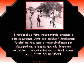 É verdade! Lá fora, nesse mundo cinzento e sem segurança! Como era possível? Jogávamos futebol na rua, com a trave sinalizada por duas pedras, e mesmo que não fossemos escalados ... ninguém ficava frustrado e nem era o “FIM DO MUNDO“! 