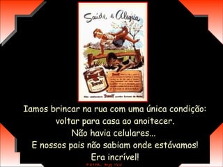 Iamos brincar na rua com uma única condição:  voltar para casa ao anoitecer.  Não havia celulares...  E nossos pais não sabiam onde estávamos! Era incrível! 