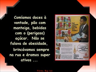 Comíamos doces à vontade, pão com manteiga, bebidas com o (perigoso) açúcar.  Não se falava de obesidade,  brincávamos sempre na rua e éramos super ativos ...   