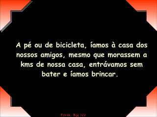 A pé ou de bicicleta, íamos à casa dos nossos amigos, mesmo que morassem a kms de nossa casa, entrávamos sem bater e íamos brincar.  