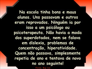 Na escola tinha bons e maus alunos. Uns passavam e outros eram reprovados. Ninguém ia por isso a um psicólogo ou psicoterapeuta. Não havia a moda dos superdotados, nem se falava em dislexia, problemas de concentração, hiperatividade. Quem não passava, simplesmente repetia de ano e tentava de novo no ano seguinte! 