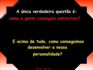A única verdadeira questão é: como a gente conseguiu sobreviver?   E acima de tudo, como conseguimos desenvolver a nossa  personalidade?   