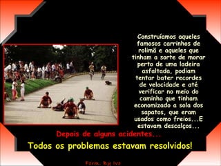 Construíamos aqueles famosos carrinhos de rolimã e aqueles que tinham a sorte de morar perto de uma ladeira asfaltada, podiam tentar bater recordes de velocidade e até verificar no meio do caminho que tinham economizado a sola dos sapatos, que eram usados como freios...E estavam descalços... Depois de alguns acidentes...   Todos os problemas estavam resolvidos! 