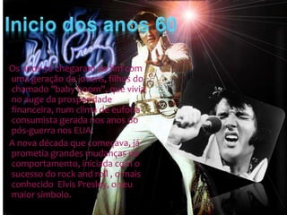 Os anos 50 chegaram ao fim com
uma geração de jovens, filhos do
chamado "baby boom", que vivia
no auge da prosperidade
financeira, num clima de euforia
consumista gerada nos anos do
pós-guerra nos EUA.
A nova década que começava, já
prometia grandes mudanças no
comportamento, iniciada com o
sucesso do rock and roll , o mais
conhecido Elvis Presley, o seu
maior símbolo.

 