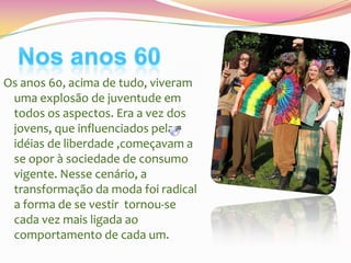 Os anos 60, acima de tudo, viveram
uma explosão de juventude em
todos os aspectos. Era a vez dos
jovens, que influenciados pelas
idéias de liberdade ,começavam a
se opor à sociedade de consumo
vigente. Nesse cenário, a
transformação da moda foi radical
a forma de se vestir tornou-se
cada vez mais ligada ao
comportamento de cada um.

 