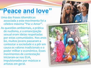 Uma das frases idiomáticas
associada a este movimento foi a
célebre máxima "Paz e Amor”.
As questões ambientais, a prática
de nudismo, e a emancipação
sexual eram ideias respeitadas
por estas comunidades. Nos anos
60, muitos jovens passaram a
contestar a sociedade e a pôr em
causa os valores tradicionais e o
poder militar e económico. Esses
movimentos de contestação
iniciaram-se nos EUA,
impulsionados por músicos e
artistas em geral.

 