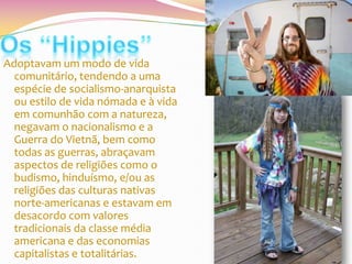 Adoptavam um modo de vida
comunitário, tendendo a uma
espécie de socialismo-anarquista
ou estilo de vida nómada e à vida
em comunhão com a natureza,
negavam o nacionalismo e a
Guerra do Vietnã, bem como
todas as guerras, abraçavam
aspectos de religiões como o
budismo, hinduísmo, e/ou as
religiões das culturas nativas
norte-americanas e estavam em
desacordo com valores
tradicionais da classe média
americana e das economias
capitalistas e totalitárias.

 