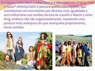 Os hippies defendiam o amor livre e a não-violência. O lema "Paz
e Amor" sintetiza bem a postura política dos hippies, que
constituíram um movimento por direitos civis, igualdade e
anti-militarismo nos moldes da luta de Gandhi e Martin Luther
King, embora não tão organizadamente, mantendo uma
postura mais anárquica do que anarquista propriamente,
neste sentido.

 