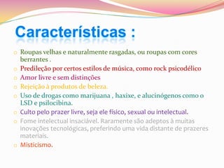 Características :
o Roupas velhas e naturalmente rasgadas, ou roupas com cores
o
o
o
o
o
o

o

berrantes .
Predileção por certos estilos de música, como rock psicodélico
Amor livre e sem distinções
Rejeição à produtos de beleza.
Uso de drogas como marijuana , haxixe, e alucinógenos como o
LSD e psilocibina.
Culto pelo prazer livre, seja ele físico, sexual ou intelectual.
Fome intelectual insaciável. Raramente são adeptos à muitas
inovações tecnológicas, preferindo uma vida distante de prazeres
materiais.
Misticismo.

 
