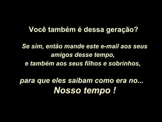 Você também é dessa geração?
Se sim, então mande este e-mail aos seus
amigos desse tempo,
e também aos seus filhos e sobrinhos,
para que eles saibam como era no...para que eles saibam como era no...
Nosso tempo !Nosso tempo !
 