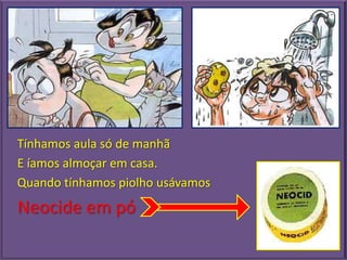Tínhamos aula só de manhã
E íamos almoçar em casa.
Quando tínhamos piolho usávamos
Neocide em pó
 
